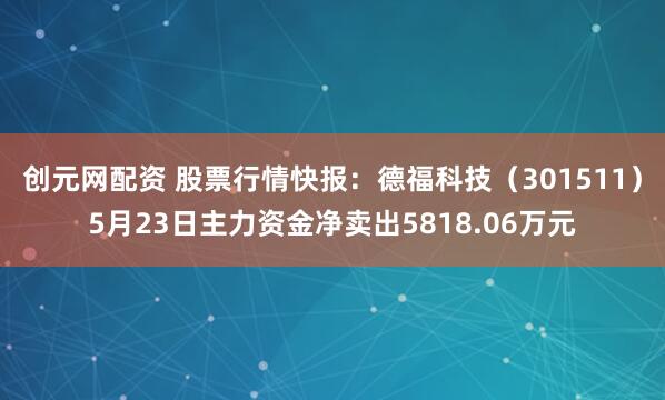 创元网配资 股票行情快报：德福科技（301511）5月23日主力资金净卖出5818.06万元