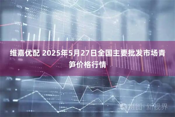 维嘉优配 2025年5月27日全国主要批发市场青笋价格行情