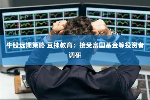 牛股远期策略 豆神教育：接受富国基金等投资者调研