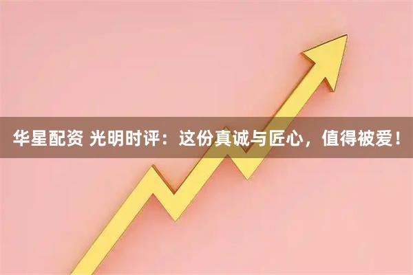 华星配资 光明时评：这份真诚与匠心，值得被爱！