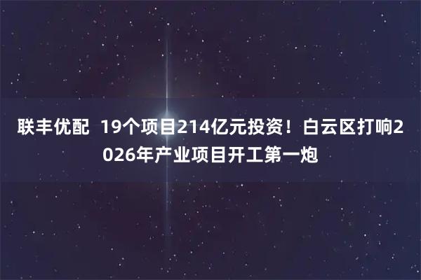 联丰优配  19个项目214亿元投资！白云区打响2026年产业项目开工第一炮