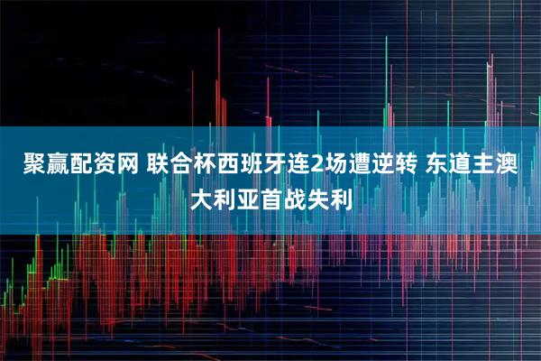聚赢配资网 联合杯西班牙连2场遭逆转 东道主澳大利亚首战失利