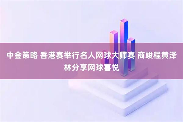 中金策略 香港赛举行名人网球大师赛 商竣程黄泽林分享网球喜悦