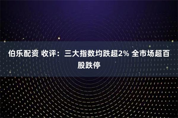 伯乐配资 收评：三大指数均跌超2% 全市场超百股跌停