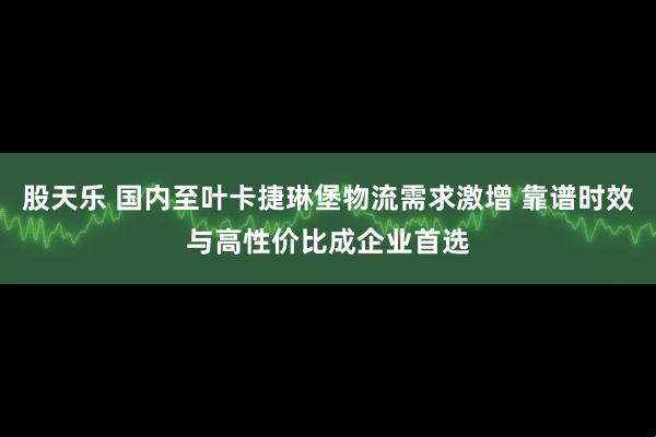 股天乐 国内至叶卡捷琳堡物流需求激增 靠谱时效与高性价比成企业首选