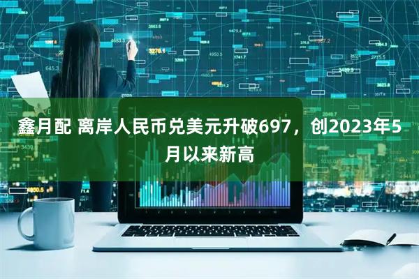 鑫月配 离岸人民币兑美元升破697，创2023年5月以来新高