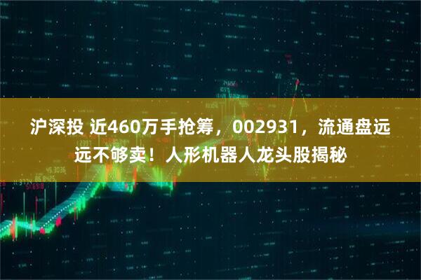 沪深投 近460万手抢筹，002931，流通盘远远不够卖！人形机器人龙头股揭秘