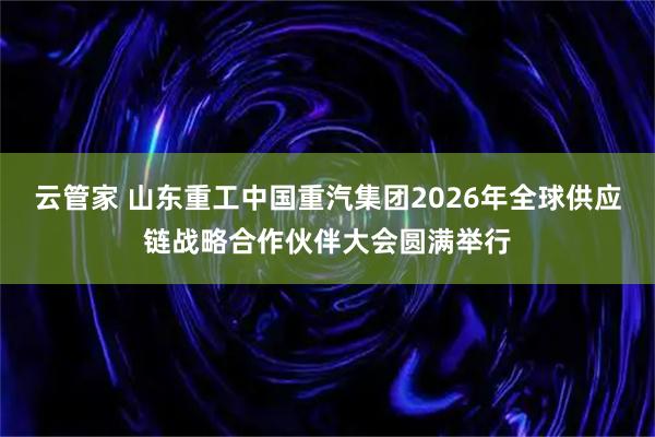 云管家 山东重工中国重汽集团2026年全球供应链战略合作伙伴大会圆满举行