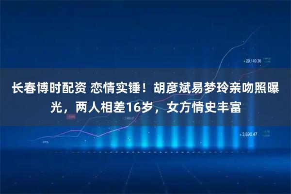 长春博时配资 恋情实锤！胡彦斌易梦玲亲吻照曝光，两人相差16岁，女方情史丰富
