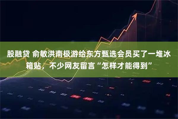 股融贷 俞敏洪南极游给东方甄选会员买了一堆冰箱贴，不少网友留言“怎样才能得到”