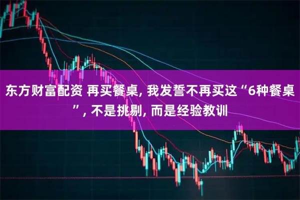 东方财富配资 再买餐桌, 我发誓不再买这“6种餐桌”, 不是挑剔, 而是经验教训