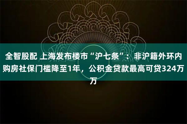 全智股配 上海发布楼市“沪七条”：非沪籍外环内购房社保门槛降至1年，公积金贷款最高可贷324万