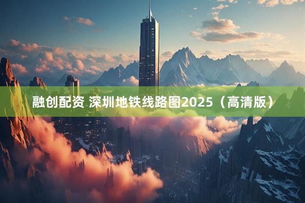 融创配资 深圳地铁线路图2025（高清版）