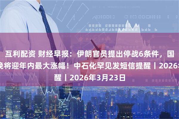 互利配资 财经早报：伊朗官员提出停战6条件，国内油价今晚将迎年内最大涨幅！中石化罕见发短信提醒丨2026年3月23日