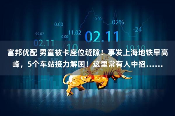 富邦优配 男童被卡座位缝隙！事发上海地铁早高峰，5个车站接力解困！这里常有人中招……